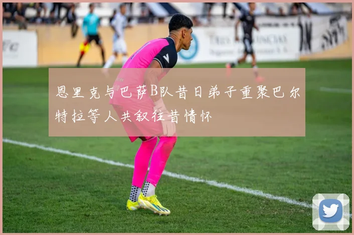 恩里克与巴萨B队昔日弟子重聚巴尔特拉等人共叙往昔情怀