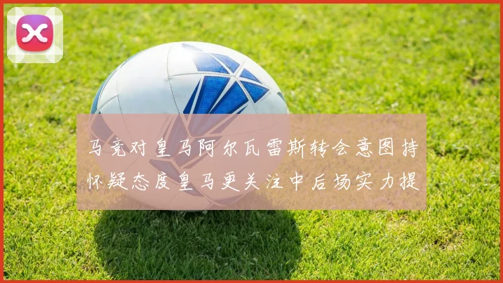 马竞对皇马阿尔瓦雷斯转会意图持怀疑态度皇马更关注中后场实力提升